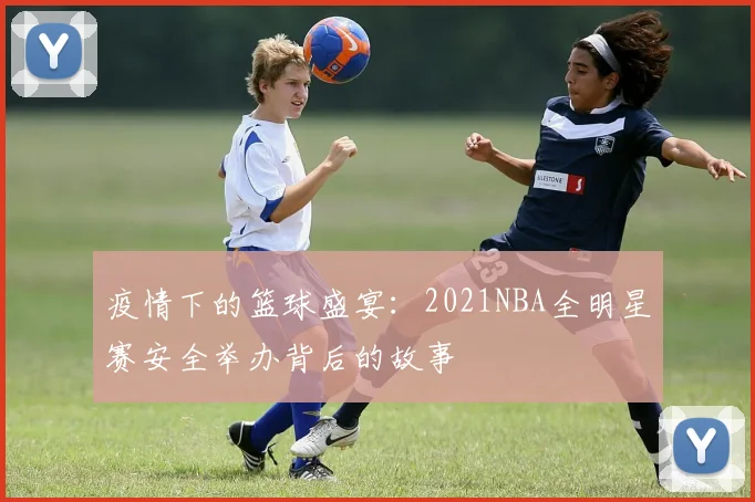 疫情下的篮球盛宴：2021NBA全明星赛安全举办背后的故事