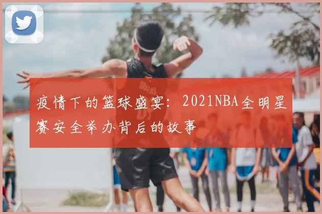 疫情下的篮球盛宴：2021NBA全明星赛安全举办背后的故事