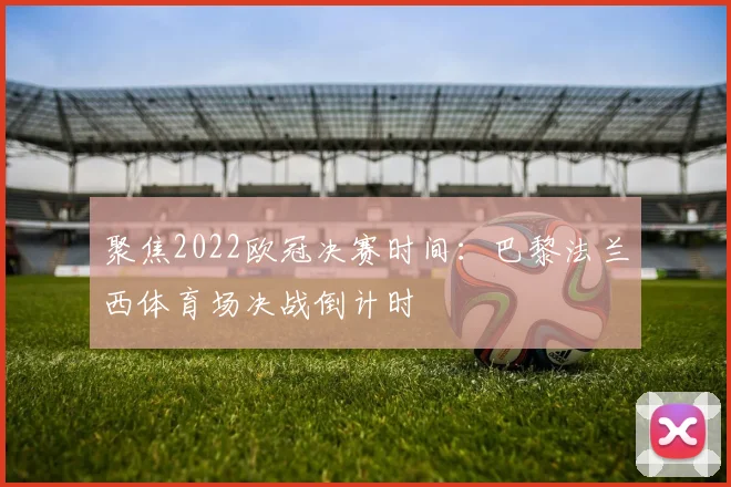 聚焦2022欧冠决赛时间：巴黎法兰西体育场决战倒计时